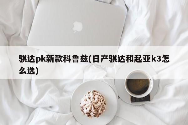骐达pk新款科鲁兹(日产骐达和起亚k3怎么选)