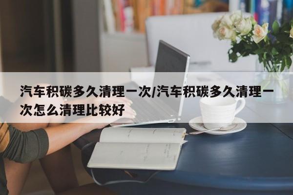 汽车积碳多久清理一次/汽车积碳多久清理一次怎么清理比较好