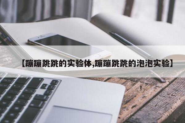 【蹦蹦跳跳的实验体,蹦蹦跳跳的泡泡实验】