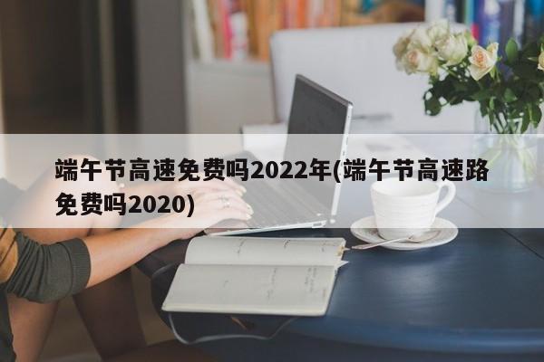 端午节高速免费吗2022年(端午节高速路免费吗2020)