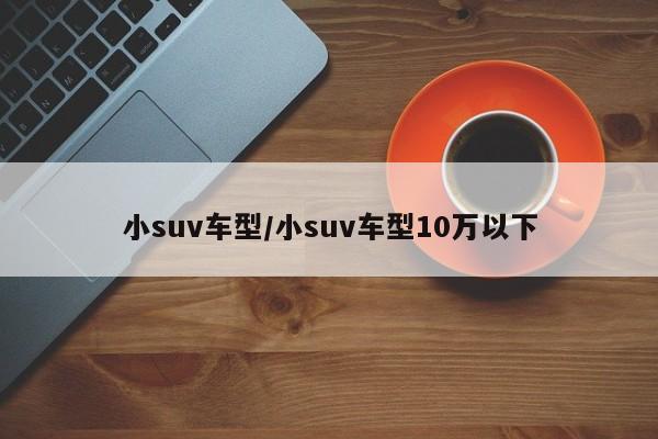 小suv车型/小suv车型10万以下
