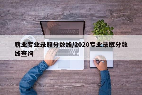 就业专业录取分数线/2020专业录取分数线查询