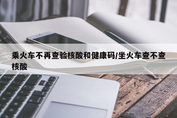 乘火车不再查验核酸和健康码/坐火车查不查核酸