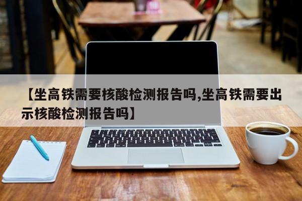 【坐高铁需要核酸检测报告吗,坐高铁需要出示核酸检测报告吗】