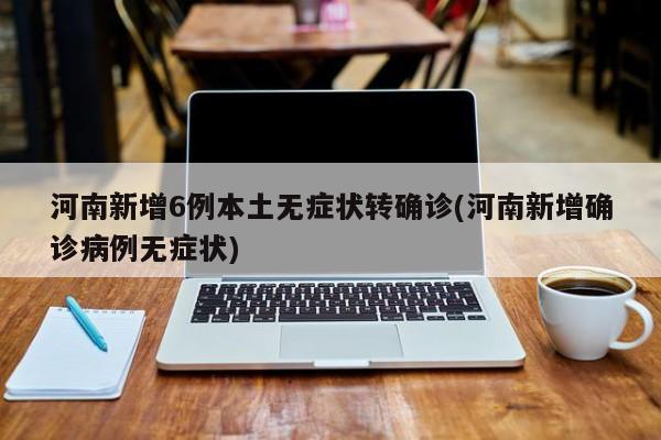 河南新增6例本土无症状转确诊(河南新增确诊病例无症状)