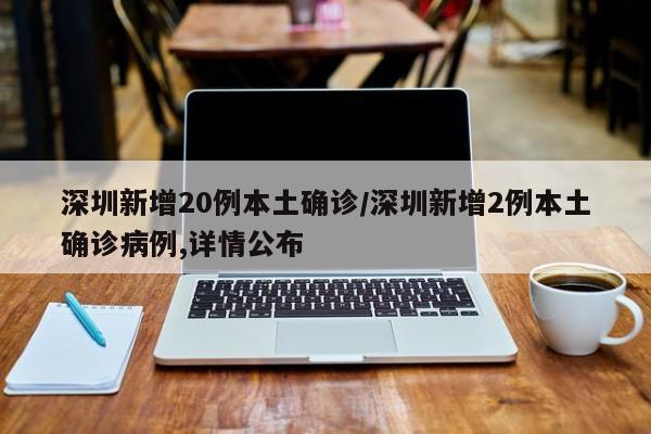 深圳新增20例本土确诊/深圳新增2例本土确诊病例,详情公布
