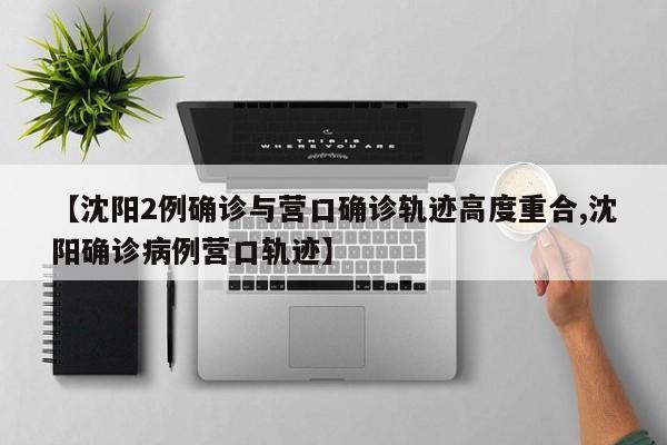 【沈阳2例确诊与营口确诊轨迹高度重合,沈阳确诊病例营口轨迹】