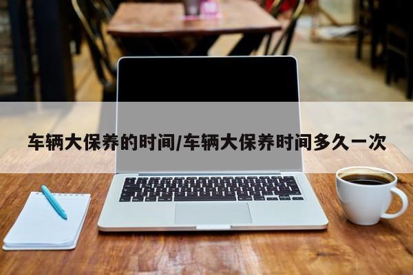 车辆大保养的时间/车辆大保养时间多久一次