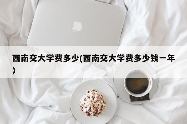 西南交大学费多少(西南交大学费多少钱一年)