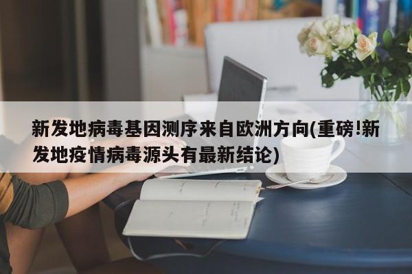 新发地病毒基因测序来自欧洲方向(重磅!新发地疫情病毒源头有最新结论)